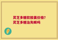 灵芝多糖软胶囊价格？灵芝多糖治失眠吗