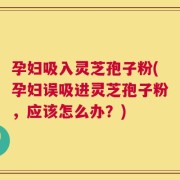 孕妇吸入灵芝孢子粉(孕妇误吸进灵芝孢子粉，应该怎么办？)