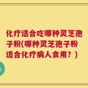 化疗适合吃哪种灵芝孢子粉(哪种灵芝孢子粉适合化疗病人食用？)