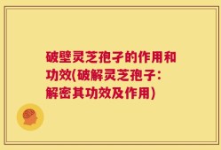 破壁灵芝孢孑的作用和功效(破解灵芝孢子：解密其功效及作用)