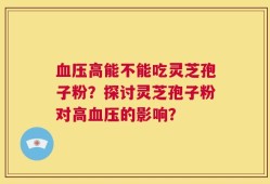 血压高能不能吃灵芝孢子粉？探讨灵芝孢子粉对高血压的影响？