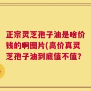正宗灵芝孢子油是啥价钱的啊图片(高价真灵芝孢子油到底值不值？