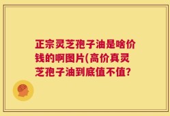 正宗灵芝孢子油是啥价钱的啊图片(高价真灵芝孢子油到底值不值？
