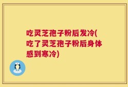 吃灵芝孢子粉后发冷(吃了灵芝孢子粉后身体感到寒冷)