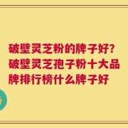 破壁灵芝粉的牌子好？破壁灵芝孢子粉十大品牌排行榜什么牌子好