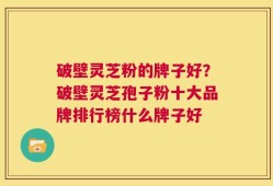 破壁灵芝粉的牌子好？破壁灵芝孢子粉十大品牌排行榜什么牌子好