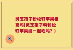 灵芝孢子粉松籽苹果相克吗(灵芝孢子粉和松籽苹果能一起吃吗？)