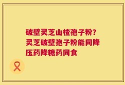 破壁灵芝山楂孢子粉？灵芝破壁孢子粉能同降压药降糖药同食