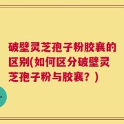破壁灵芝孢子粉胶襄的区别(如何区分破壁灵芝孢子粉与胶襄？)