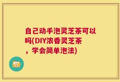 自己动手泡灵芝茶可以吗(DIY浓香灵芝茶，学会简单泡法)