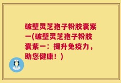 破壁灵芝孢子粉胶囊紫一(破壁灵芝孢子粉胶囊紫一：提升免疫力，助您健康！)
