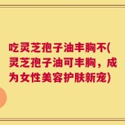吃灵芝孢子油丰胸不(灵芝孢子油可丰胸，成为女性美容护肤新宠)