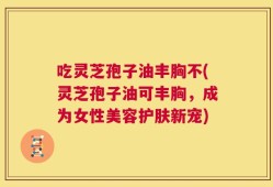 吃灵芝孢子油丰胸不(灵芝孢子油可丰胸，成为女性美容护肤新宠)