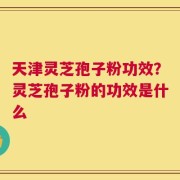 天津灵芝孢子粉功效？灵芝孢子粉的功效是什么