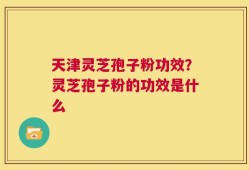 天津灵芝孢子粉功效？灵芝孢子粉的功效是什么