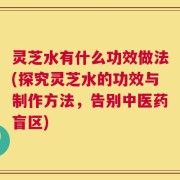 灵芝水有什么功效做法(探究灵芝水的功效与制作方法，告别中医药盲区)