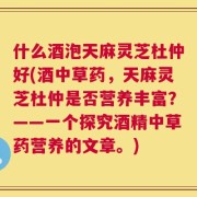 什么酒泡天麻灵芝杜仲好(酒中草药，天麻灵芝杜仲是否营养丰富？——一个探究酒精中草药营养的文章。)