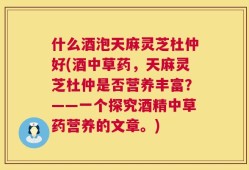 什么酒泡天麻灵芝杜仲好(酒中草药，天麻灵芝杜仲是否营养丰富？——一个探究酒精中草药营养的文章。)