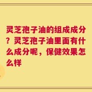 灵芝孢子油的组成成分？灵芝孢子油里面有什么成分呢，保健效果怎么样
