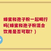 蜂蜜和孢子粉一起喝行吗(蜂蜜和孢子粉混合饮用是否可取？)