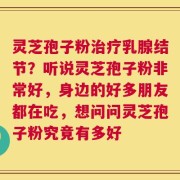 灵芝孢子粉治疗乳腺结节？听说灵芝孢子粉非常好，身边的好多朋友都在吃，想问问灵芝孢子粉究竟有多好