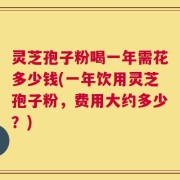 灵芝孢子粉喝一年需花多少钱(一年饮用灵芝孢子粉，费用大约多少？)