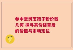 参中堂灵芝孢子粉价钱几何 探寻其价格背后的价值与市场定位