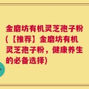 金磨坊有机灵芝孢子粉(【推荐】金磨坊有机灵芝孢子粉，健康养生的必备选择)