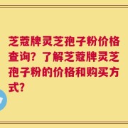 芝蔻牌灵芝孢子粉价格查询？了解芝蔻牌灵芝孢子粉的价格和购买方式？