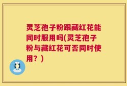 灵芝孢子粉跟藏红花能同时服用吗(灵芝孢子粉与藏红花可否同时使用？)