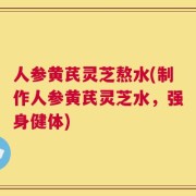 人参黄芪灵芝熬水(制作人参黄芪灵芝水，强身健体)