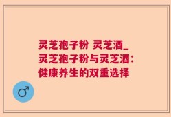 灵芝孢子粉 灵芝酒_灵芝孢子粉与灵芝酒：健康养生的双重选择