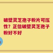 破壁灵芝孢子粉片可压性？正信破壁灵芝孢子粉好不好