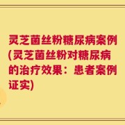 灵芝菌丝粉糖尿病案例(灵芝菌丝粉对糖尿病的治疗效果：患者案例证实)
