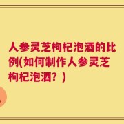 人参灵芝枸杞泡酒的比例(如何制作人参灵芝枸杞泡酒？)