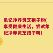 象记净养灵芝孢子粉(享受健康生活，尝试象记净养灵芝孢子粉)