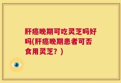 肝癌晚期可吃灵芝吗好吗(肝癌晚期患者可否食用灵芝？)