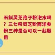 石斛灵芝孢子粉泡水喝？三七粉灵芝粉西洋参粉三种是否可以一起服用