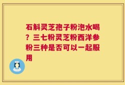 石斛灵芝孢子粉泡水喝？三七粉灵芝粉西洋参粉三种是否可以一起服用