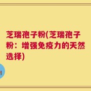 芝瑞孢子粉(芝瑞孢子粉：增强免疫力的天然选择)