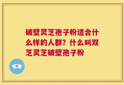 破壁灵芝孢子粉适合什么样的人群？什么叫双芝灵芝破壁孢子粉