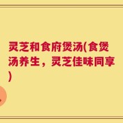 灵芝和食府煲汤(食煲汤养生，灵芝佳味同享)