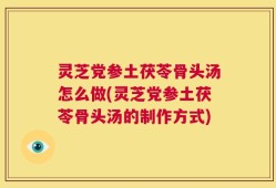 灵芝党参土茯苓骨头汤怎么做(灵芝党参土茯苓骨头汤的制作方式)