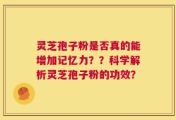 灵芝孢子粉是否真的能增加记忆力？？科学解析灵芝孢子粉的功效？