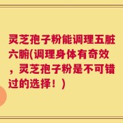 灵芝孢子粉能调理五脏六腑(调理身体有奇效，灵芝孢子粉是不可错过的选择！)