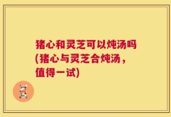 猪心和灵芝可以炖汤吗(猪心与灵芝合炖汤，值得一试)