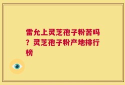 雷允上灵芝孢子粉苦吗？灵芝孢子粉产地排行榜