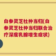 白参灵芝杜仲当归(白参灵芝杜仲当归联合治疗深度乳腺增生症状)