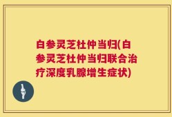 白参灵芝杜仲当归(白参灵芝杜仲当归联合治疗深度乳腺增生症状)