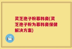 灵芝孢子粉慕韩斋(灵芝孢子粉为慕韩斋保健解决方案)
